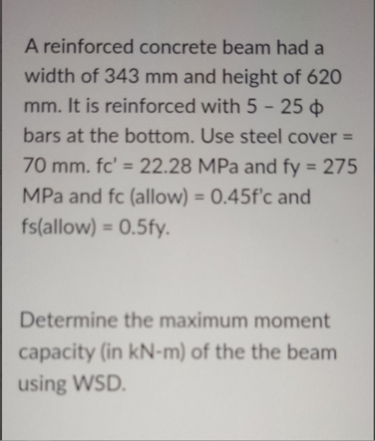 A reinforced concrete beam had a
width of 343 mm and height of 620
mm. It is reinforced with 5 - 25
bars at the bottom. Use steel cover =
70 mm. fc' = 22.28 MPa and fy = 275
%3D
%3D
MPa and fc (allow) = 0.45f'c and
%3D
fs(allow) = 0.5fy.
%3D
Determine the maximum moment
capacity (in kN-m) of the the beam
using WSD.
