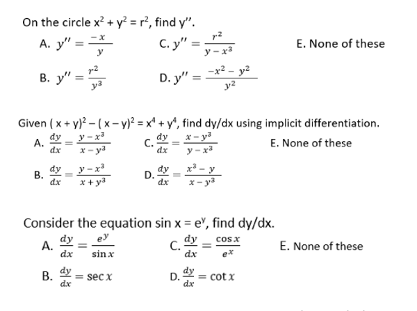 On the circle x? + y² = r², find y".
r2
С. у"
A. y" =
y
E. None of these
y - x³
-x2.
y2
В. у"
D. y" =
Given ( x + y)? – (x- y)? = x* + y*, find dy/dx using implicit differentiation.
х — уз
y – x3
dy _ y- x³
х - уз
dy
C.
dx
А.
dx
E. None of these
y – x³
x + y3
dy _ x³ – y
D.
dy
В.
dx
x- y3
dx
Consider the equation sin x = e", find dy/dx.
dy _ ey
dy
cos x
А.
dx
C.
dx
E. None of these
sin x
ex
dy
dy
= sec x
dx
D.
= cot x
dx
B.
