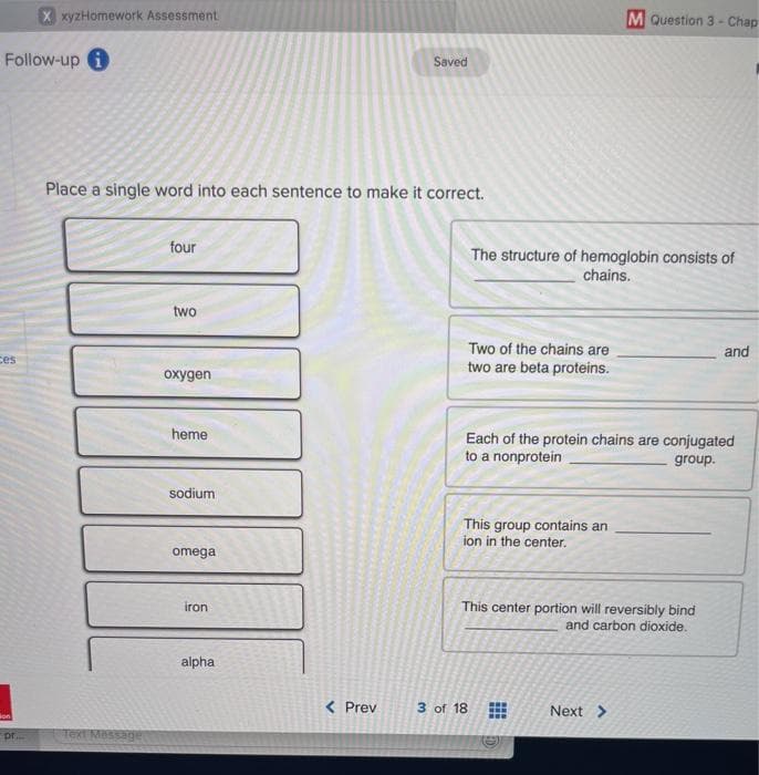 X xyzHomework Assessment
M Question 3 - Chap
Follow-up 1
Saved
Place a single word into each sentence to make it correct.
four
The structure of hemoglobin consists of
chains.
two
Two of the chains are
and
ces
two are beta proteins.
охудen
heme
Each of the protein chains are conjugated
to a nonprotein
group.
sodium
This group contains an
ion in the center.
omega
iron
This center portion will reversibly bind
and carbon dioxide.
alpha
< Prev
3 of 18
...
Next >
son
pr.
Text Massage
