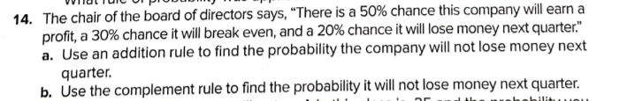 14. The chair of the board of directors says, “There is a 50% chance this company will earn a
profit, a 30% chance it will break even, and a 20% chance it will lose money next quarter."
a. Use an addition rule to find the probability the company will not lose money next
quarter.
b. Use the complement rule to find the probability it will not lose money next quarter.
