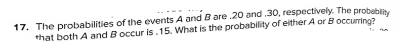 17. The probabilities of the events A and B are .20 and .30, respectively. The probability
that both A and B occur is .15. What is the probability of either A or B occurring?
