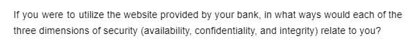 If you were to utilize the website provided by your bank, in what ways would each of the
three dimensions of security (availability, confidentiality, and integrity) relate to you?