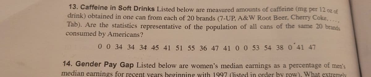13. Caffeine in Soft Drinks Listed below are measured amounts of caffeine (mg per 12 oz of
drink) obtained in one can from each of 20 brands (7-UP, A&W Root Beer, Cherry Coke,....
Tab). Are the statistics representative of the population of all cans of the same 20 brands
consumed by Americans?
0 0 34 34 34 45 41 51 55 36 47 41 00 53 54 38 0 41 47
14. Gender Pay Gap Listed below are women's median earnings as a percentage of men's
median earnings for recent vears beginning with 1997 (listed in order by row), What extremely
