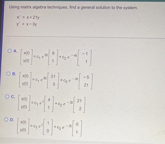 Using matrix algebra techniques, find a general solution to the system.
x' = x+21y
y' = x- 3y
O A.
x(t)
9.
-1
6t
4t
+C2 e
1
y(t)
1
O B.
x(t)
21
-5
6t
- 4t
+ C2 e
y(t)
21
c.
x(t)
=c, e'
y(t)
4
21
- 3t
+ C2 e
O D.
x(t)
3t
+ C2 e
y(t)
