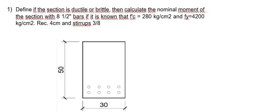 1) Define if the section is ductile or brittle, then calçulate the nominal moment of
the section with 8 1/2" bars if it is known that f'c = 280 kg/cm2 and fy=4200
kg/cm2. Rec. 4cm and ştirrups 3/8
30
