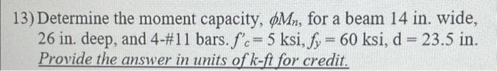 13) Determine the moment capacity, Mn, for a beam 14 in. wide,
26 in. deep, and 4-#11 bars. f.= 5 ksi, fy = 60 ksi, d = 23.5 in.
Provide the answer in units of k-ft for credit.
%3D
