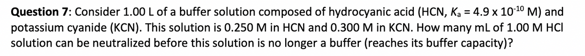 Question 7: Consider 1.00 L of a buffer solution composed of hydrocyanic acid (HCN, Ka = 4.9 x 1010 M) and
potassium cyanide (KCN). This solution is 0.250 M in HCN and 0.300 M in KCN. How many mL of 1.00 M HCI
solution can be neutralized before this solution is no longer a buffer (reaches its buffer capacity)?
%3D
