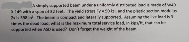 A simply supported beam under a uniformly distributed load is made of W40
X 149 with a span of 32 feet. The yield stress Fy = 50 ksi, and the plastic section modulus
Zx is 598 in³. The beam is compact and laterally supported. Assuming the live load is 3
times the dead load, what is the maximum total service load, in kips/ft, that can be
supported when ASD is used? Don't forget the weight of the beam.
%3D
