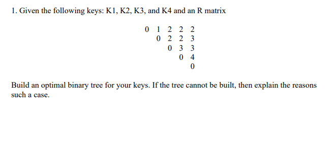 1. Given the following keys: K1, K2, K3, and K4 and an R matrix
0 1 2 2 2
0 2 2 3
0 3 3
0 4
Build an optimal binary tree for your keys. If the tree cannot be built, then explain the reasons
such a case.
