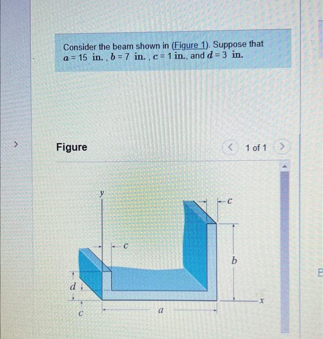 Consider the beam shown in (Figure 1). Suppose that
a = 15 in. , b = 7 in. , c= 1 in., and d= 3 in.
Figure
1 of 1
y
b
a
