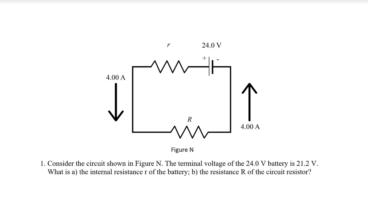 24.0 V
4.00 A
↑
4.00 A
Figure N
1. Consider the circuit shown in Figure N. The terminal voltage of the 24.0 V battery is 21.2 V.
What is a) the internal resistance r of the battery; b) the resistance R of the circuit resistor?
