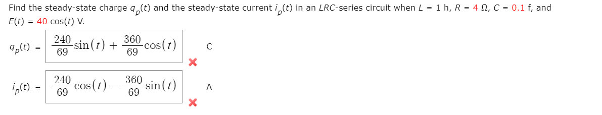 Find the steady-state charge q,(t) and the steady-state current i (t) in an LRC-series circuit when L = 1 h, R = 4 N, C = 0.1 f, and
E(t) = 40 cos(t) V.
240
360
9,(t)
sin(t) +
69
-cos(t)
69
C
240
360
-cos(1)
69
-sin(t)
69
A
