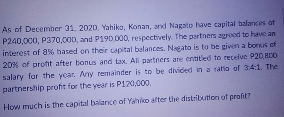 As of December 31, 2020, Yahiko, Konan, and Nagato have capital balances of
P240,000, P370,000, and P190,000, respectively. The partners agreed to have an
interest of 8% based on their capital balances. Nagato is to be given a bonus of
20% of profit after bonus and tax. All partners are entitled to receive P20,800
salary for the year. Any remainder is to be divided in a ratio of 3:4:1. The
partnership profit for the year is P120,000.
How much is the capital balance of Yahiko after the distribution of profit?
