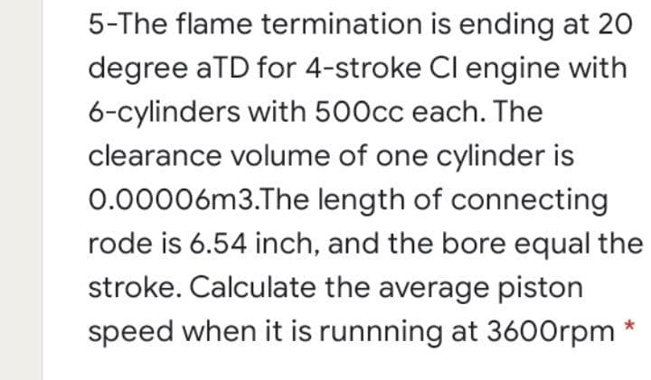 5-The flame termination is ending at 20
degree aTD for 4-stroke Cl engine with
6-cylinders with 500cc each. The
clearance volume of one cylinder is
0.00006m3.The length of connecting
rode is 6.54 inch, and the bore equal the
stroke. Calculate the average piston
speed when it is runnning at 3600rpm
