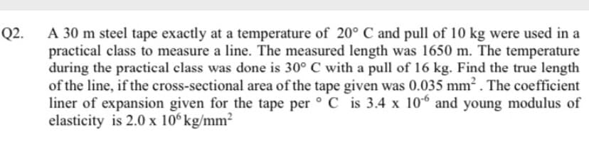 A 30 m steel tape exactly at a temperature of 20° C and pull of 10 kg were used in a
practical class to measure a line. The measured length was 1650 m. The temperature
during the practical class was done is 30° C with a pull of 16 kg. Find the true length
of the line, if the cross-sectional area of the tape given was 0.035 mm . The coefficient
liner of expansion given for the tape per ° C is 3.4 x 10 and young modulus of
elasticity is 2.0 x 10° kg/mm2
Q2.
