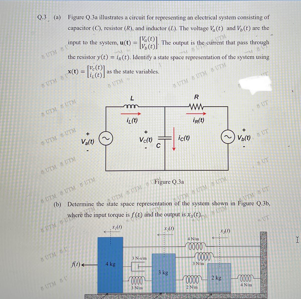 Q.3
(а)
Figure Q.3a illustrates a circuit for representing an electrical system consisting of
capacitor (C), resistor (R), and inductor (L). The voltage Va (t) and V, (t) are the
input to the system, u(t)
[Va(t)
the resistor y(t) = ir(t). Identify a state space representation of the system using
UTM U
The output is the current that
UTM
%3D
[vc(t)]
S UTS
pass through
x(t)
as the state variables.
6 UTM
UTM
UTM UTM UTM
UTM &UTM
le
İL(t)
UTM UTM
Va(t)
3 UT
İR(t)
Vc(t)
ic(t)
C
Vp(t)
5 UT
5 UTM UTM
6 UTM UTM UTM
(b) Determine the state space representation of the system shown in Figure Q.3b,
UT
Figure Q.3a
UTM UTM
where the input torque is f (t) and the output is x3(t).
UTM 5 UTM UTM
&UTM UT
UTM 3 UT
UTM
(1)'x'
x,(1)
UT
8 UTM U
x;(1)
4 N/m
A1) 4 kg
000
3 N-s/m
3 N/m
& UTM &U
3 kg
3 N/m
2 kg
2 N/m
4 N/m
