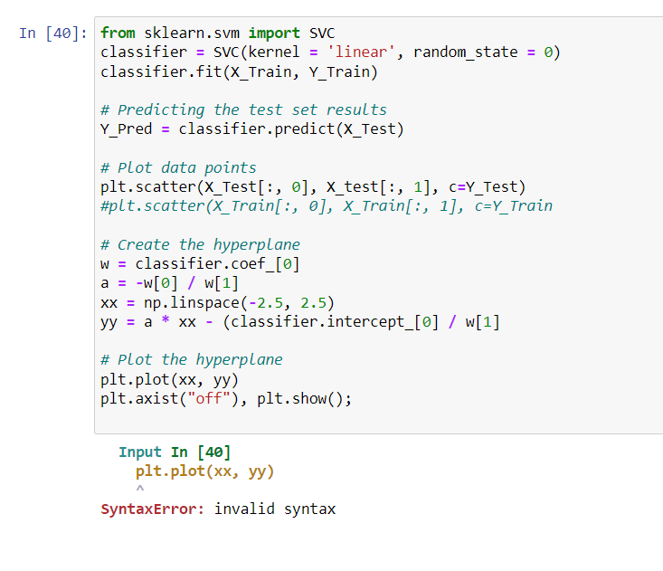 In [40]: from sklearn.svm import SVC
classifier = SVC (kernel = 'linear', random_state
classifier.fit(X_Train, Y_Train)
# Predicting the test set results
Y_Pred = classifier.predict(X_Test)
# Plot data points
plt.scatter (X_Test[:, 0], X_test[:, 1], c=Y_Test)
#plt.scatter (X_Train[:, 0], X_Train[:, 1], c=Y_Train
# Create the hyperplane
classifier.coef_[0]
w
a = w[0] / w[1]
xx = np.linspace(-2.5, 2.5)
yy = a* xx - (classifier.intercept_[0] / w[1]
# Plot the hyperplane
plt.plot(xx, yy)
plt.axist("off"), plt.show();
Input In [40]
= 0)
plt.plot(xx, yy)
SyntaxError: invalid syntax