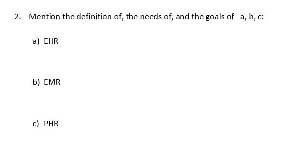 2. Mention the definition of, the needs of, and the goals of a, b, c:
a) EHR
b) EMR
c) PHR