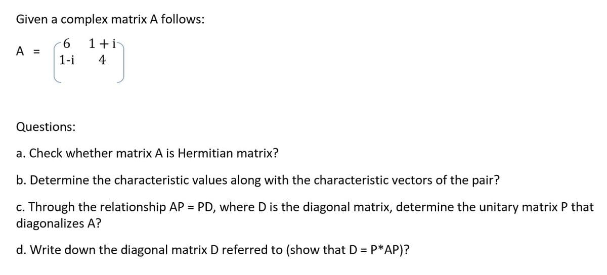 Given a complex matrix A follows:
6 1+i
1-i
4
A =
Questions:
a. Check whether matrix A is Hermitian matrix?
b. Determine the characteristic values along with the characteristic vectors of the pair?
c. Through the relationship AP = PD, where D is the diagonal matrix, determine the unitary matrix P that
diagonalizes A?
d. Write down the diagonal matrix D referred to (show that D = P*AP)?