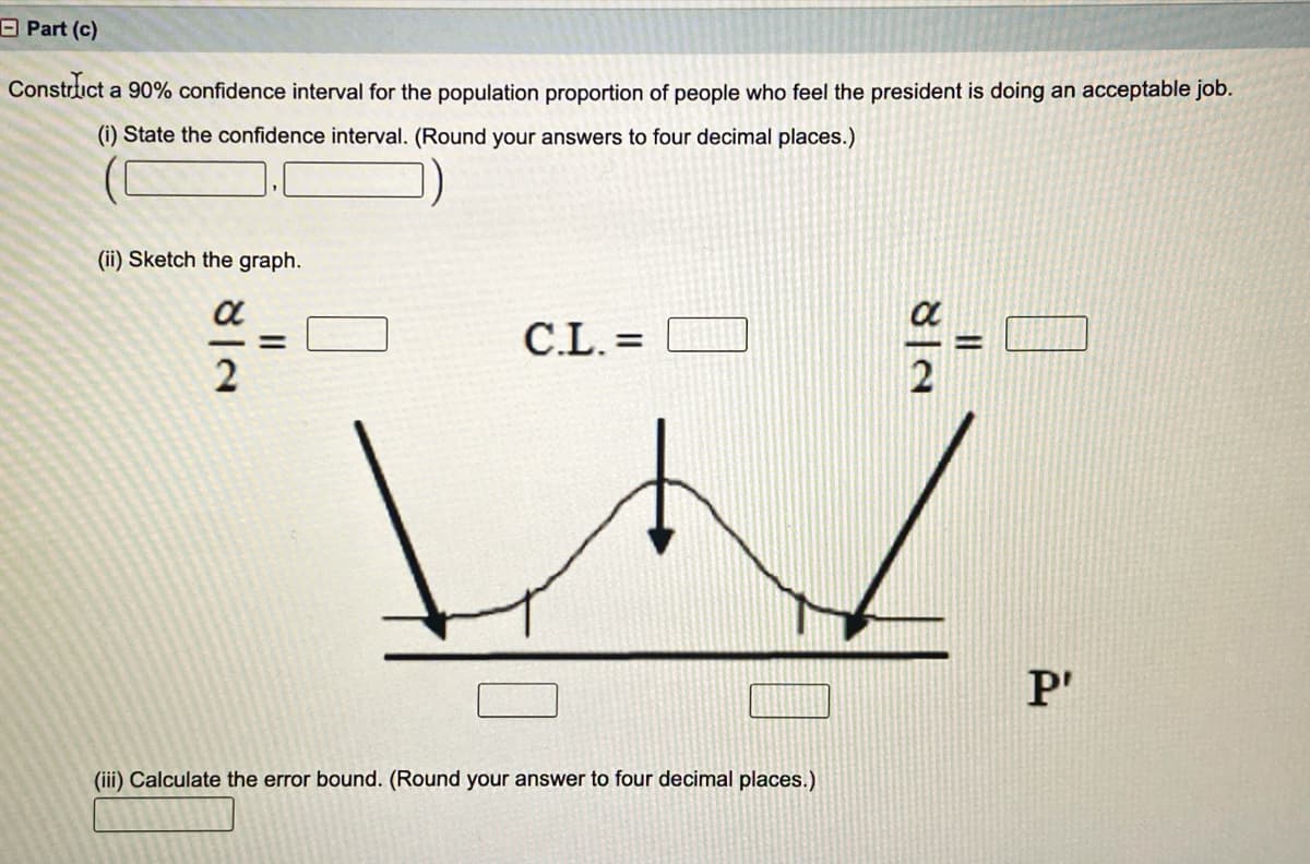 OPart (c)
Constrlict a 90% confidence interval for the population proportion of people who feel the president is doing an acceptable job.
(i) State the confidence interval. (Round your answers to four decimal places.)
(ii) Sketch the graph.
C.L. =
%3D
P'
(iii) Calculate the error bound. (Round your answer to four decimal places.)
8|N
