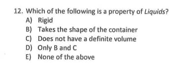 12. Which of the following is a property of Liquids?
A) Rigid
B) Takes the shape of the container
C) Does not have a definite volume
D) Only B and C
E) None of the above
