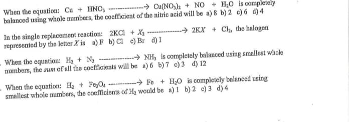 -→ Cu(NO3)2 + NO + H20 is completely
When the equation: Cu + HNO,
balanced using whole numbers, the coefficient of the nitric acid will be a) 8 b) 2 c)6 d)4
In the single replacement reaction: 2KCI + X2 ------- > 2KX + Cl2, the halogen
represented by the letter X is a) F b) Ci c) Br d)I
When the equation: H2 + N2
numbers, the sum of all the coefficients will be a) 6 b) 7 c)3 d) 12
-----→ NH, is completely balanced using smallest whole
When the equation: H2 + Fe;O, - > Fe + H20 is completely balanced using
smallest whole numbers, the coefficients of Hz would be a) 1 b) 2 c) 3 d)4
