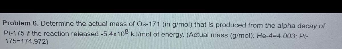 Problem 6. Determine the actual mass of Os-171 (in g/mol) that is produced from the alpha decay of
Pt-175 if the reaction released -5.4x10° kJ/mol of energy. (Actual mass (g/mol): He-43D4.003; Pt-
175-174.972)
