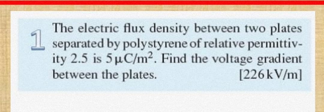 The electric flux density between two plates
1
I separated by polystyrene of relative permittiv-
ity 2.5 is 5 µC/m2. Find the voltage gradient
between the plates.
[226KV/m]
