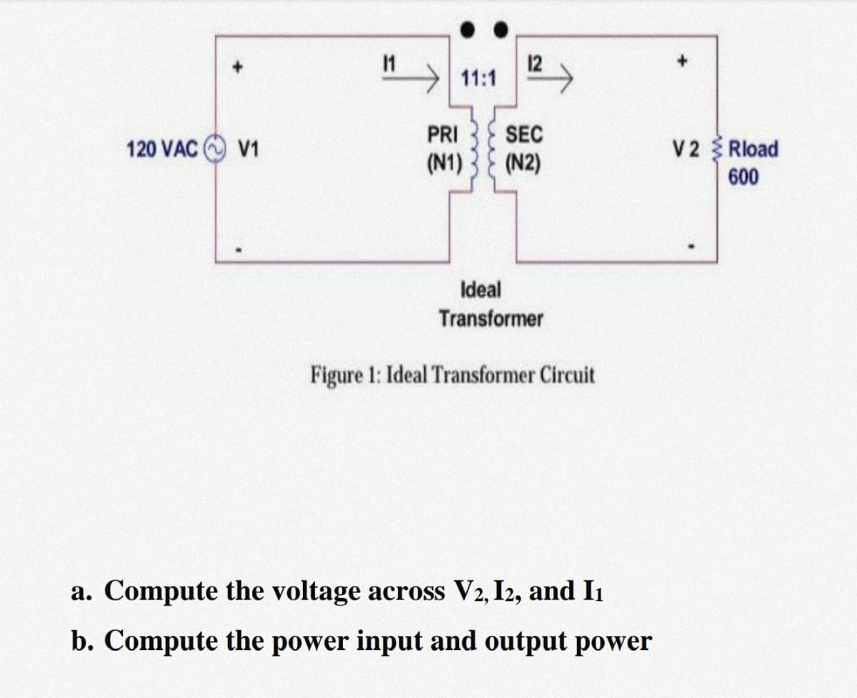 12
11:1
PRI
SEC
120 VAC
V1
V2 Rload
(N1)
(N2)
600
Ideal
Transformer
Figure 1: Ideal Transformer Circuit
a. Compute the voltage across V2, I2, and Iı
b. Compute the power input and output power
