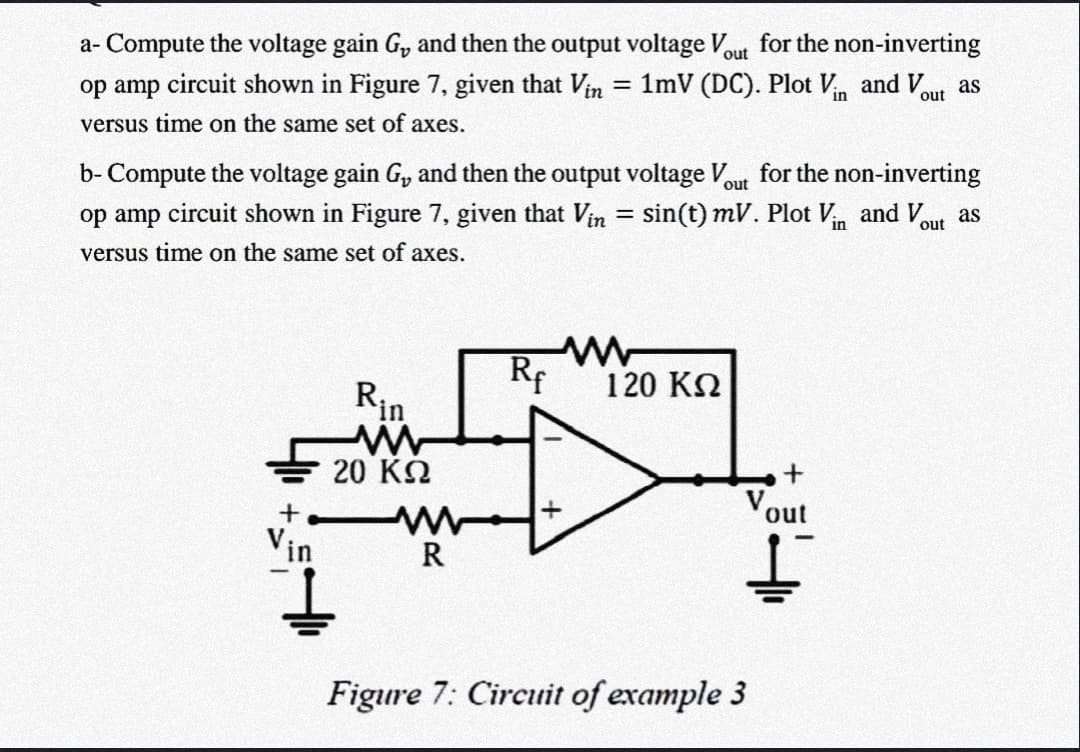 a- Compute the voltage gain G, and then the output voltage Vout for the non-inverting
1mV (DC). Plot V and V
op amp circuit shown in Figure 7, given that Vin
as
out
versus time on the same set of axes.
b- Compute the voltage gain G, and then the output voltage V,
op amp circuit shown in Figure 7, given that Vin = sin(t) mV. Plot Vn and V,
for the non-inverting
out
as
out
versus time on the same set of axes.
Rf
120 KN
Rin
20 KQ
V.
out
t,
Vin
R
Figure 7: Circuit of example 3
