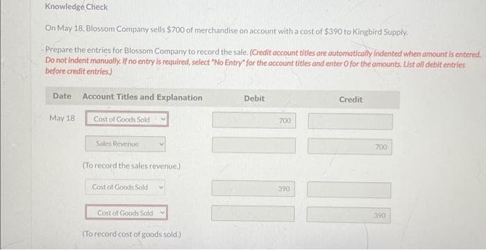 Knowledge Check
On May 18, Blossom Company sells $700 of merchandise on account with a cost of $390 to Kingbird Supply.
Prepare the entries for Blossom Company to record the sale. (Credit account titles are automatically indented when amount is entered.
Do not indent manually. If no entry is required, select "No Entry" for the account titles and enter O for the amounts. List all debit entries
before credit entries.)
Date Account Titles and Explanation
May 18.
Cost of Goods Sold
Sales Revenue
(To record the sales revenue.)
Cost of Goods Sold V
Cost of Goods Sold
(To record cost of goods sold.)
Debit
700
11
390
Credit
111
700
390