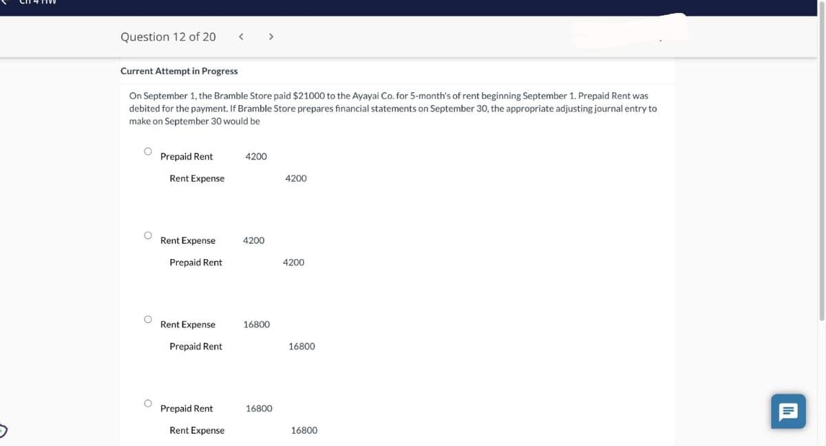 Question 12 of 20
Current Attempt in Progress
On September 1, the Bramble Store paid $21000 to the Ayayai Co. for 5-month's of rent beginning September 1. Prepaid Rent was
debited for the payment. If Bramble Store prepares financial statements on September 30, the appropriate adjusting journal entry to
make on September 30 would be
O
O
O
O
Prepaid Rent
Rent Expense
Rent Expense
Prepaid Rent
Rent Expense
Prepaid Rent
Prepaid Rent
Rent Expense
4200
4200
16800
16800
4200
4200
16800
16800