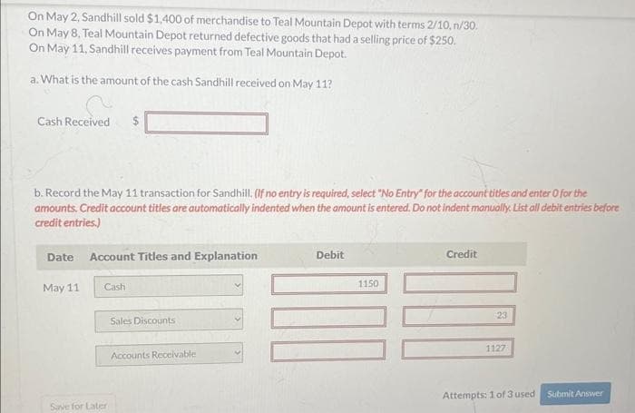 On May 2, Sandhill sold $1,400 of merchandise to Teal Mountain Depot with terms 2/10, n/30.
On May 8, Teal Mountain Depot returned defective goods that had a selling price of $250.
On May 11, Sandhill receives payment from Teal Mountain Depot.
a. What is the amount of the cash Sandhill received on May 11?
Cash Received $
b. Record the May 11 transaction for Sandhill. (If no entry is required, select "No Entry" for the account titles and enter o for the
amounts. Credit account titles are automatically indented when the amount is entered. Do not indent manually. List all debit entries before
credit entries.)
Date
May 11
LA
Account Titles and Explanation
Cash
Save for Later
Sales Discounts
Accounts Receivable
Debit
1150
Credit
23
1127
Attempts: 1 of 3 used Submit Answer