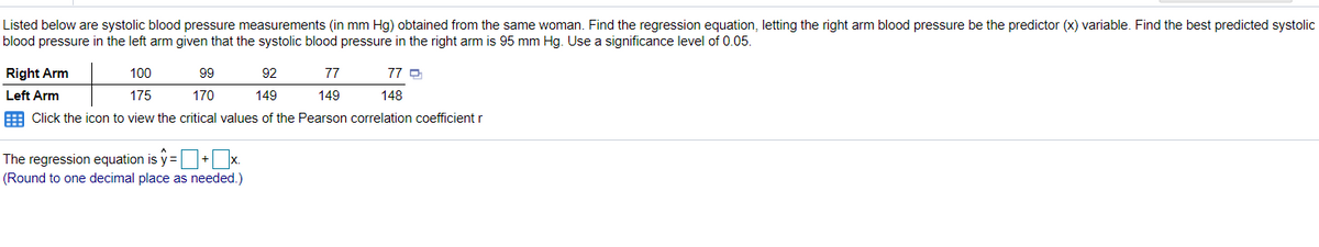 Listed below are systolic blood pressure measurements (in mm Hg) obtained from the same woman. Find the regression equation, letting the right arm blood pressure be the predictor (x) variable. Find the best predicted systolic
blood pressure in the left arm given that the systolic blood pressure in the right arm is 95 mm Hg. Use a significance level of 0.05.
Right Arm
100
99
92
77
77 D
Left Arm
175
170
149
149
148
E Click the icon to view the critical values of the Pearson correlation coefficient r
The regression equation is y =+ x.
(Round to one decimal place as needed.)
