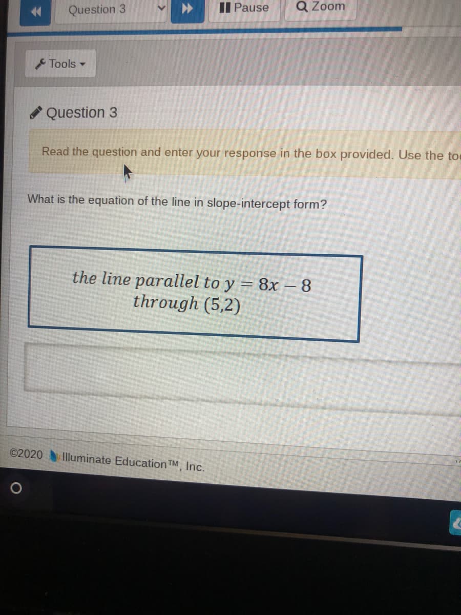 Question 3
II Pause
Q Zoom
Tools -
Question 3
Read the question and enter your response in the box provided. Use the to
What is the equation of the line in slope-intercept form?
the line parallel to y = 8x –8
through (5,2)
©2020
Illuminate Education TM, Inc.
全
