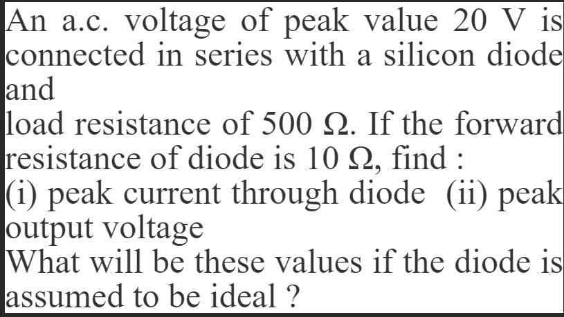 An a.c. voltage of peak value 20 V is
connected in series with a silicon diode
and
load resistance of 500 N. If the forward
resistance of diode is 10 Q2, find :
(i) peak current through diode (ii) peak
output voltage
What will be these values if the diode is
assumed to be ideal ?