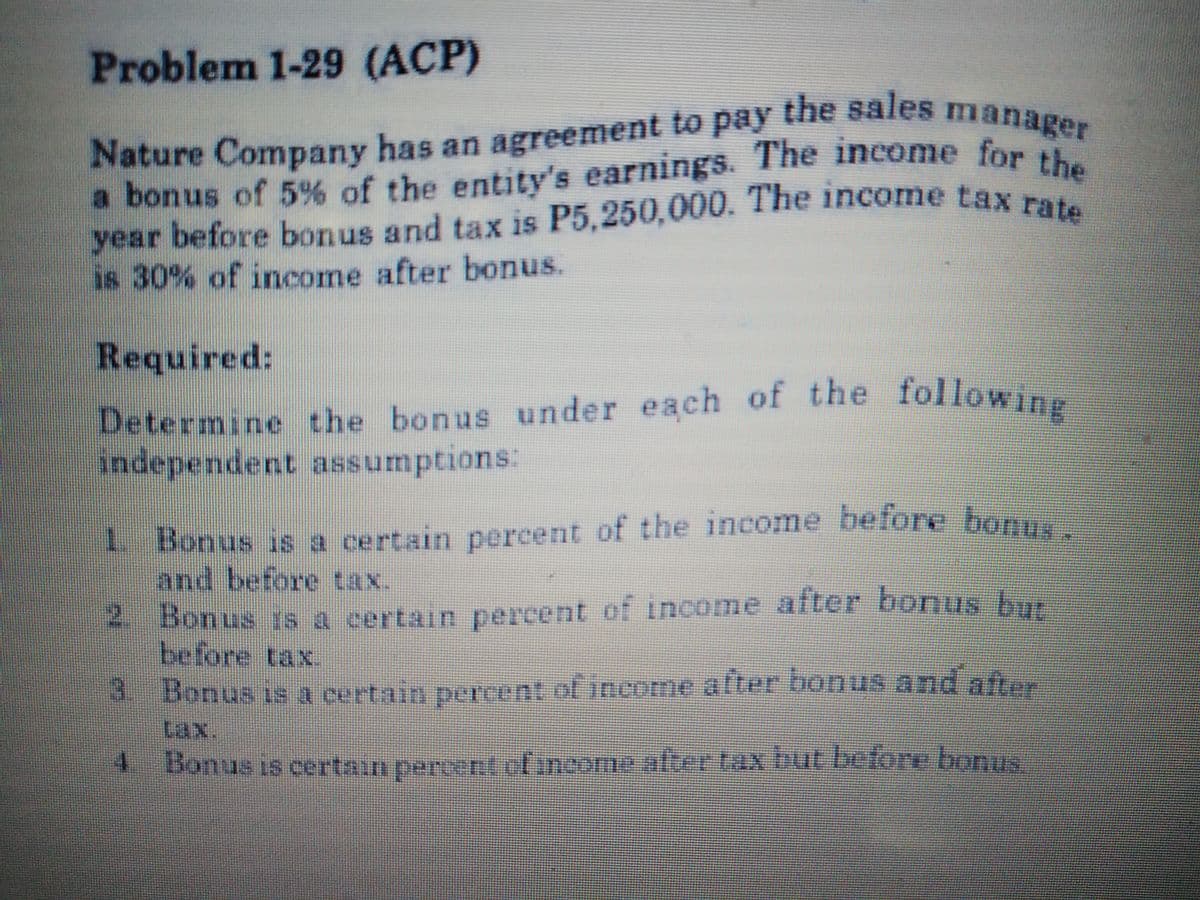 year before bonus and tax is P5,250,000. The income tax rate
a bonus of 5% of the entity's earnings. The income for the
Nature Company has an agreement to pay the sales manager
Problem 1-29 (ACP)
Nature Company has an agreement to pay the sales mana
a bonus of 5% of the entity's earnings. The income for
year before bonus and tax is P5,250,000. The income tax p
is 30% of income after bonus.
Required:
Determine the bonus under each of the followin
independent assumptions:
1 Bonus is a certain percent of the income before bonn
and before tax.
* f income after bonus h
before tax.
3. Bonus is a certain percent of income after bonus and after
2.
Bonus 1s a certain percent o
tax.
4.
Bonus is certain percent elincome.after tax but before bonus
