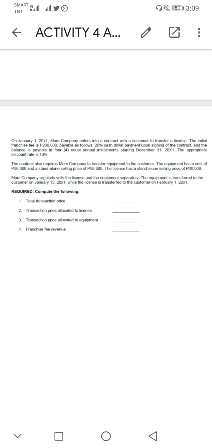 SMART 46
.alll ll
OA 50I 3:09
TNT
ACTIVITY 4 A...
On January 1, 20x1, Marc Company enters into a contract with a customer to transfer a license. The initial
franchise fee is P200,000, payable as follows: 20% cash down payment upon signing of the contract, and the
balance is payable in four (4) equal annual installments starting December 31, 20X1. The appropriate
discount rate is 10%.
The contract also requires Marc Company to transfer equipment to the customer. The equipment has a cost of
P30,000 and a stand-alone selling price of P50,000. The license has a stand-alone selling price of P38,000.
Marc Company regularly sells the license and the equipment separately. The equipment is transferred to the
customer on January 15, 20x1, while the license is transferred to the customer on February 1, 20x1.
REQUIRED: Compute the following:
1. Total transaction price
2. Transaction price allocated to license
3. Transaction price allocated to equipment
4. Franchise fee revenue
>
