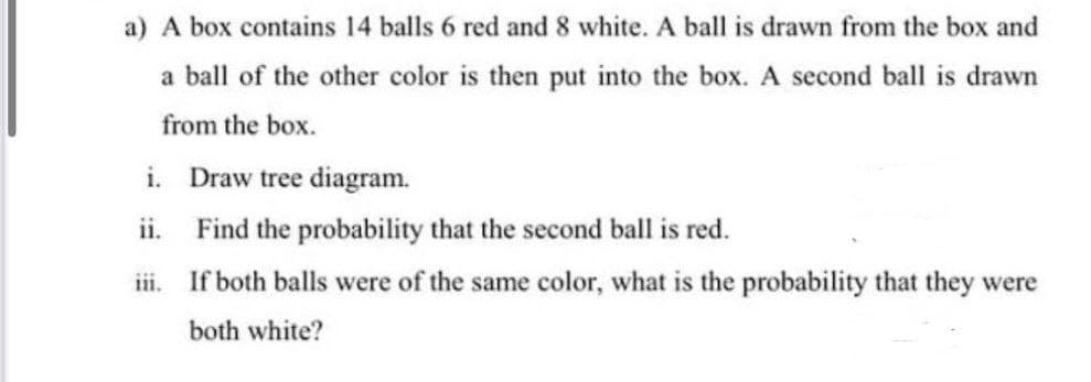 a) A box contains 14 balls 6 red and 8 white. A ball is drawn from the box and
a ball of the other color is then put into the box. A second ball is drawn
from the box.
i. Draw tree diagram.
ii. Find the probability that the second ball is red.
iii. If both balls were of the same color, what is the probability that they were
both white?
