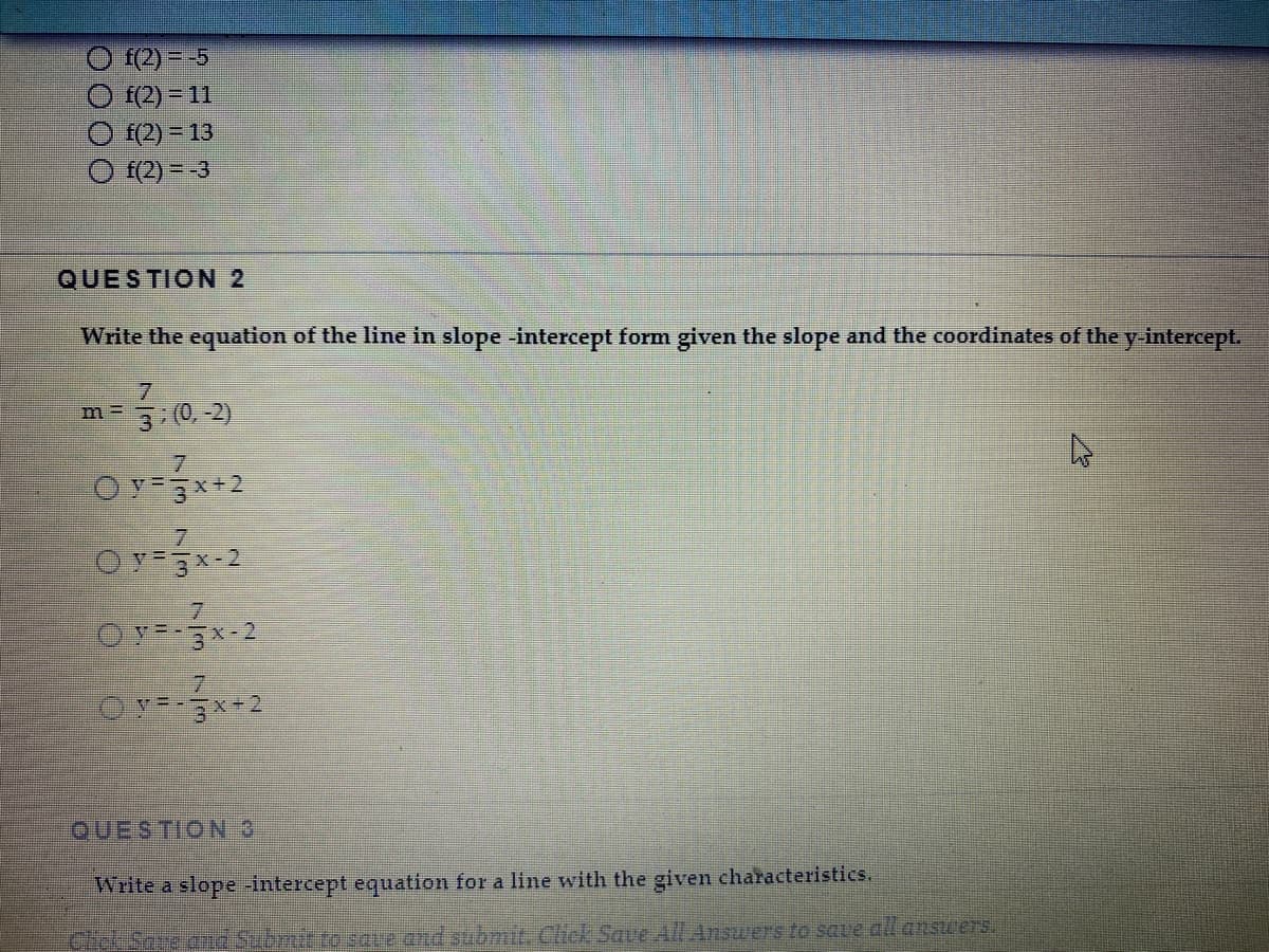 f(2) = -5
O f(2) = 11
f(2) = 13
f(2) = -3
QUESTION 2
Write the equation of the line in slope -intercept form given the slope and the coordinates of the y-intercept.
0, -2)
OY 3x+2
7.
OY 3x-2
O Y=-3x-2
7.
QUESTION 3
Write a slope intercept equation for a line with the given characteristics.
Chel Sare dnd Submit to save and submit. Click Sae All Answers to save all ansuers.
73
