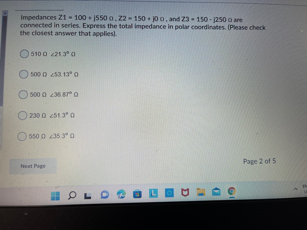 Impedances Z1
connected in series. Express the total impedance in polar coordinates. (Please check
the closest answer that applies).
100 + j550 o , Z2 = 150 + jo 0 , and Z3 = 150 - j250 0 are
%3D
510 Q 221.3° Q
500 Q 253.13° Q
500 Q 236.87° Q
230 Q 251.3° Q
550 Q 235.3° Q
Page 2 of 5
Next Page
EN
