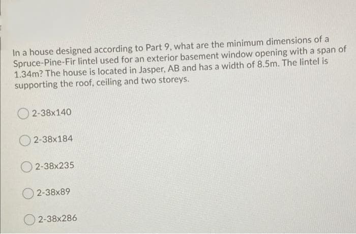 In a house designed according to Part 9, what are the minimum dimensions of a
Spruce-Pine-Fir lintel used for an exterior basement window opening with a span of
1.34m? The house is located in Jasper, AB and has a width of 8.5m. The lintel is
supporting the roof, ceiling and two storeys.
2-38x140
2-38x184
O 2-38x235
2-38x89
2-38x286
