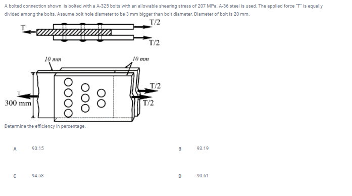 A bolted connection shown is bolted with a A-325 bolts with an allowable shearing stress of 207 MPa. A-36 steel is used. The applied force T" is equally
divided among the bolts. Assume bolt hole diameter to be 3 mm bigger than bolt diameter. Diameter of bolt is 20 mm.
T/2
T
T/2
10 mm
10 mm
T/2
300 mm
T/2
Determine the efficiency in percentage.
A
90.15
B
93.19
94.58
D
90.61
00
000
