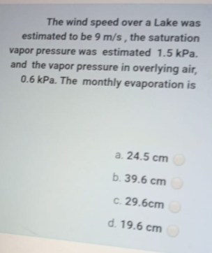 The wind speed over a Lake was
estimated to be 9 m/s , the saturation
vapor pressure was estimated 1.5 kPa.
and the vapor pressure in overlying air,
0.6 kPa. The monthly evaporation is
a. 24.5 cm
b. 39.6 сm
с. 29.6сm
d. 19.6 cm
