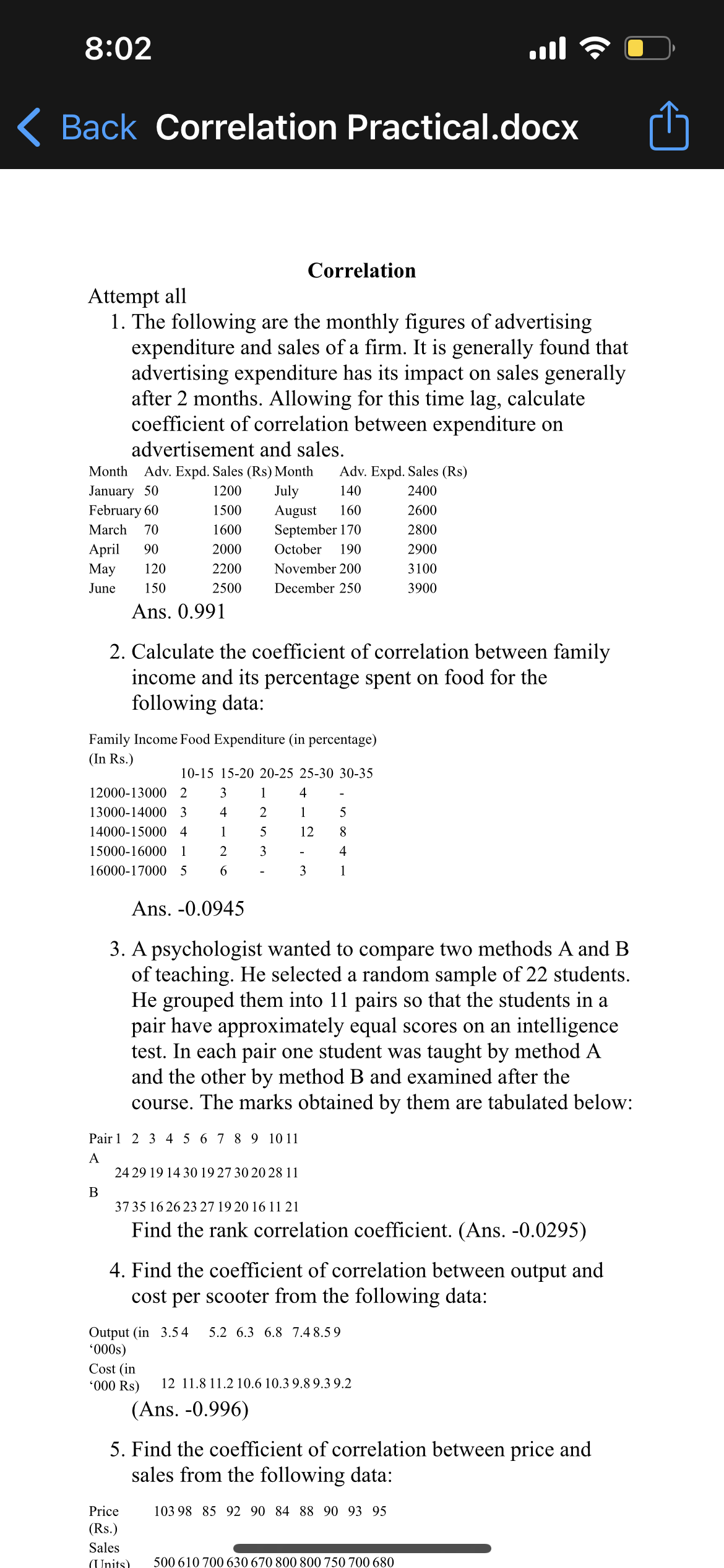 8:02
ail
Back Correlation Practical.docx
Correlation
Attempt all
1. The following are the monthly figures of advertising
expenditure and sales of a firm. It is generally found that
advertising expenditure has its impact on sales generally
after 2 months. Allowing for this time lag, calculate
coefficient of correlation between expenditure on
advertisement and sales.
Month Adv. Expd. Sales (Rs) Month Adv. Expd. Sales (Rs)
January 50
1200
July
140
2400
February 60
1500
August 160
2600
March 70
1600
September 170
2800
April 90
2000
October 190
2900
May 120
2200
November 200
3100
June 150
2500
December 250
3900
Ans. 0.991
2. Calculate the coefficient of correlation between family
income and its percentage spent on food for the
following data:
Family Income Food Expenditure (in percentage)
(In Rs.)
10-15 15-20 20-25 25-30 30-35
12000-13000 2
3
1
4
13000-14000 3 4
2
1
5
14000-15000 4
1
5
12
8
15000-16000 1 2
3
4
16000-17000 5 6
3
1
Ans. -0.0945
3. A psychologist wanted to compare two methods A and B
of teaching. He selected a random sample of 22 students.
He grouped them into 11 pairs so that the students in a
pair have approximately equal scores on an intelligence
test. In each pair one student was taught by method A
and the other by method B and examined after the
course. The marks obtained by them are tabulated below:
Pair 1 2 3 4 5 6 7 8 9 10 11
A
24 29 19 14 30 19 27 30 20 28 11
B
37 35 16 26 23 27 19 20 16 11 21
Find the rank correlation coefficient. (Ans. -0.0295)
4. Find the coefficient of correlation between output and
cost per scooter from the following data:
Output (in 3.54 5.2 6.3 6.8 7.48.59
'000s)
Cost (in
'000 Rs)
12 11.8 11.2 10.6 10.3 9.8 9.39.2
(Ans. -0.996)
5. Find the coefficient of correlation between price and
sales from the following data:
Price
103 98 85 92 90 84 88 90 93 95
(Rs.)
Sales
(Units) 500 610 700 630 670 800 800 750 700 680