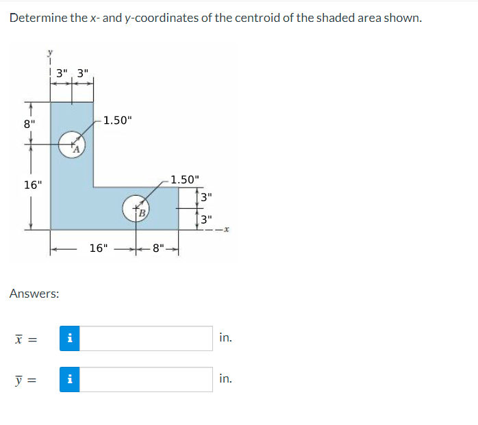 Determine the x- and y-coordinates of the centroid of the shaded area shown.
! 3", 3"
8"
1.50"
1.50"
16"
3"
3"
16"
-8"
Answers:
i
in.
y =
i
in.
