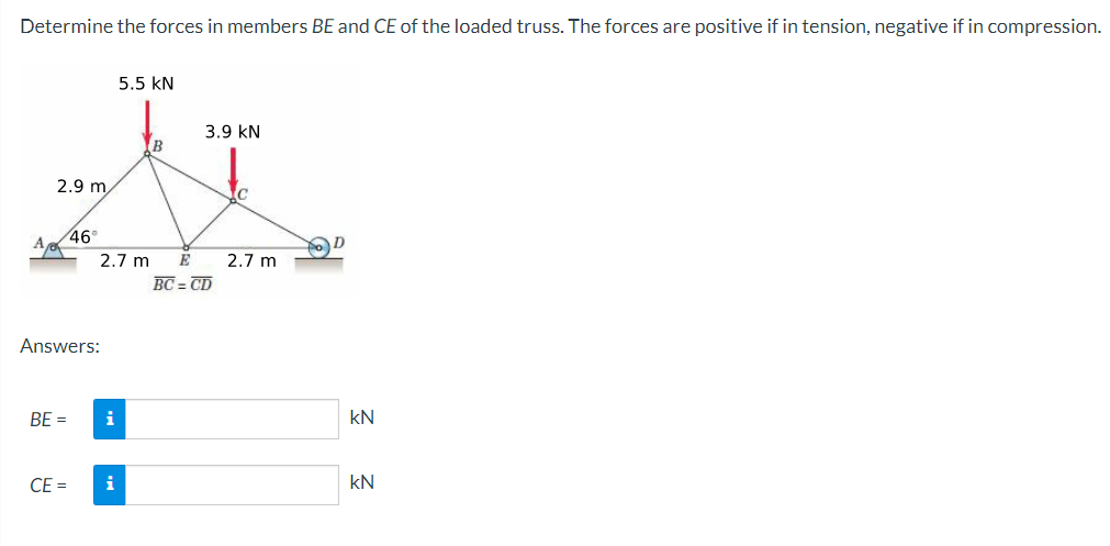 Determine the forces in members BE and CE of the loaded truss. The forces are positive if in tension, negative if in compression.
5.5 KN
3.9 KN
B
E
BC=CD
2.9 m
46°
2.7 m
Answers:
BE =
CE=
i
i
2.7 m
D
kN
KN