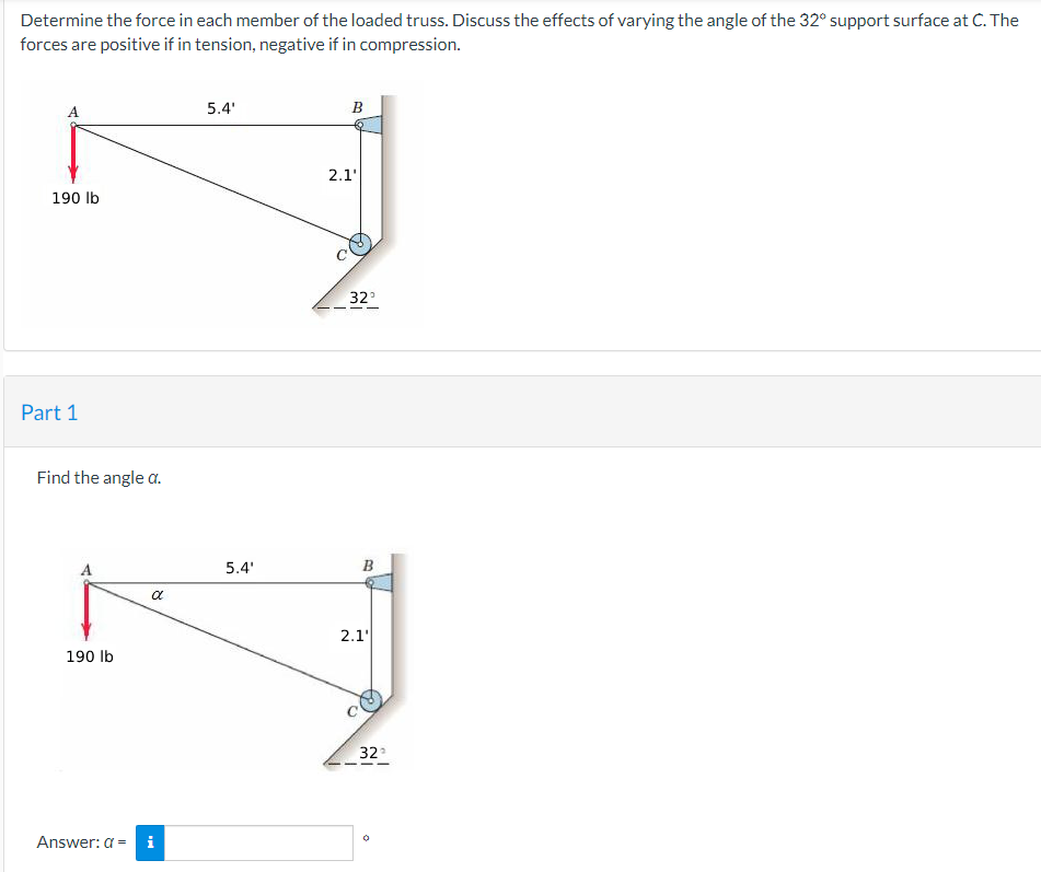 Determine the force in each member of the loaded truss. Discuss the effects of varying the angle of the 32° support surface at C. The
forces are positive if in tension, negative if in compression.
5.4'
B
190 lb
Part 1
Find the angle a.
α
190 lb
Answer: a = i
5.4'
2.1'
32°
B
2.1'
32°
0