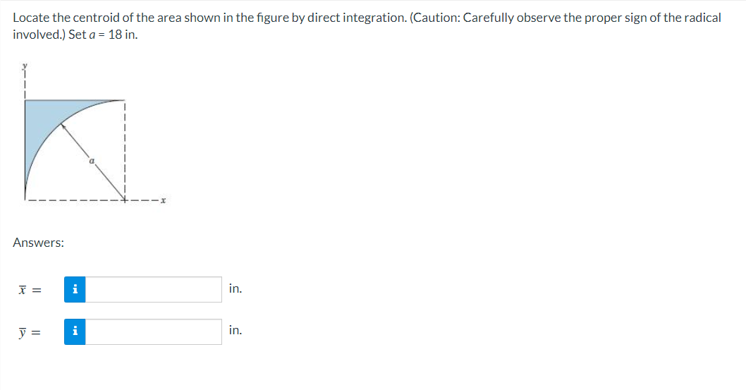 Locate the centroid of the area shown in the figure by direct integration. (Caution: Carefully observe the proper sign of the radical
involved.) Set a = 18 in.
Answers:
X =
i
in.
y =
i
in.
