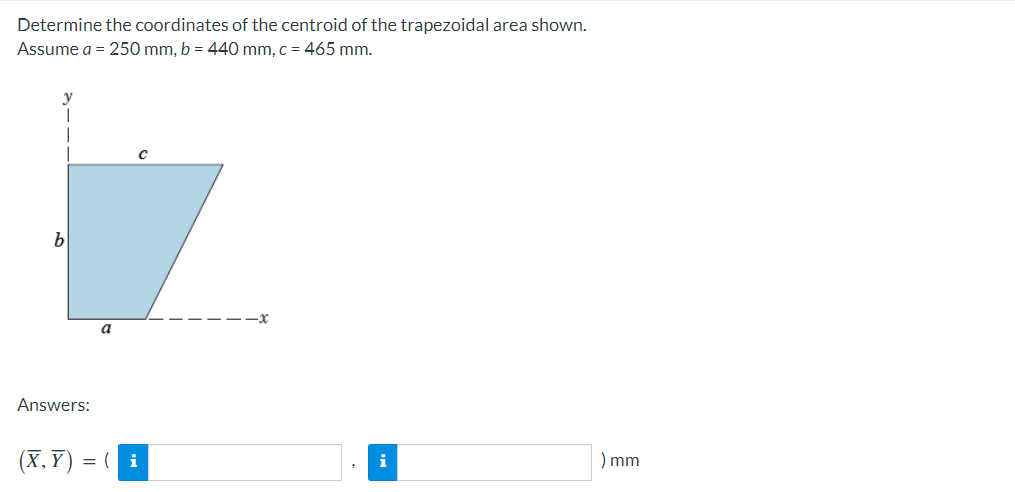 Determine the coordinates of the centroid of the trapezoidal area shown.
Assume a = 250 mm, b = 440 mm, c = 465 mm.
b
-x
a
Answers:
(X, Y) = ( i
) mm
i

